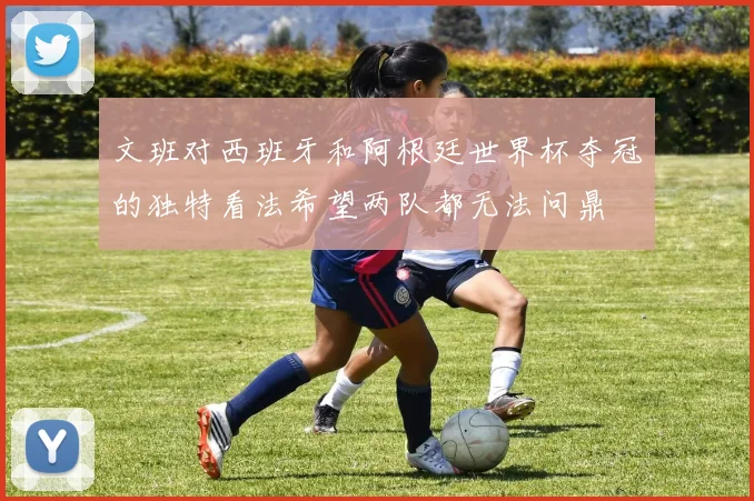 文班对西班牙和阿根廷世界杯夺冠的独特看法希望两队都无法问鼎